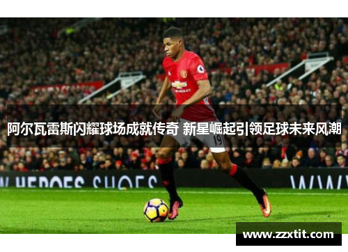 阿尔瓦雷斯闪耀球场成就传奇 新星崛起引领足球未来风潮