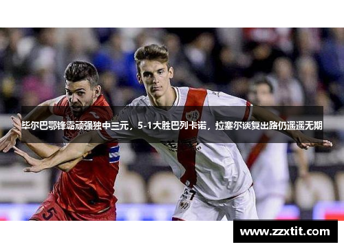 毕尔巴鄂锋霸顽强独中三元，5-1大胜巴列卡诺，拉塞尔谈复出路仍遥遥无期
